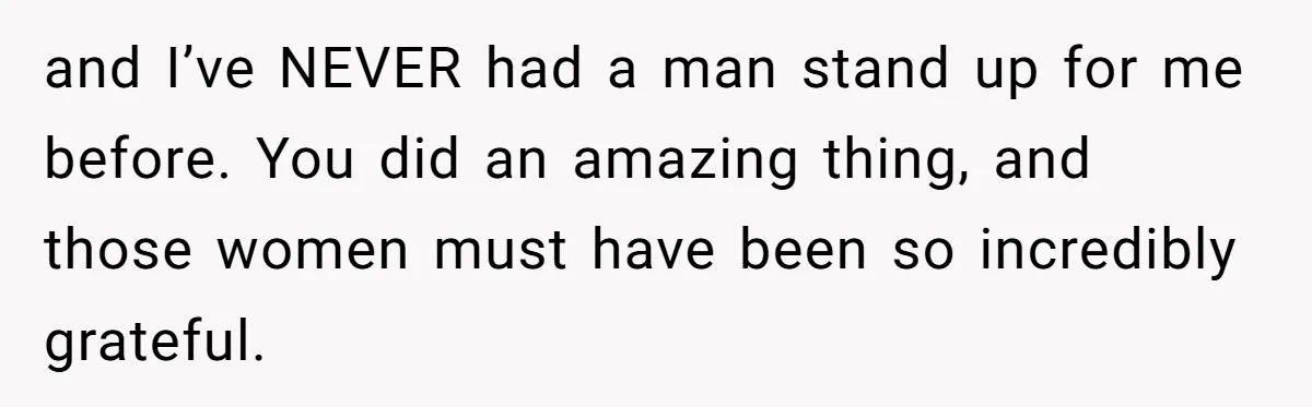 and I’ve NEVER had a man stand up for me before. You did an amazing thing, and those women must have been so incredibly grateful.