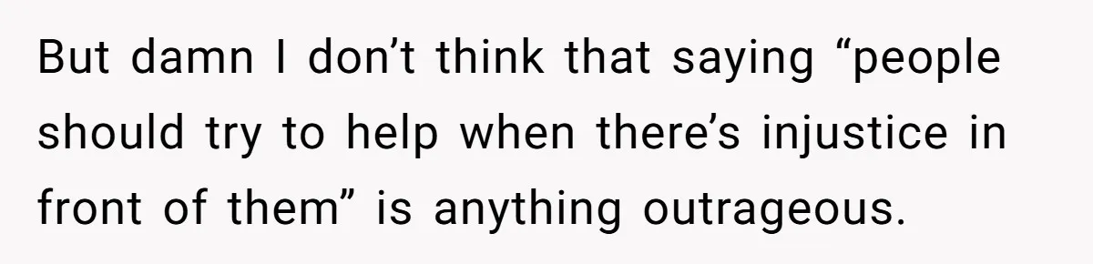 But damn I don’t think that saying “people should try to help when there’s injustice in front of them” is anything outrageous.
