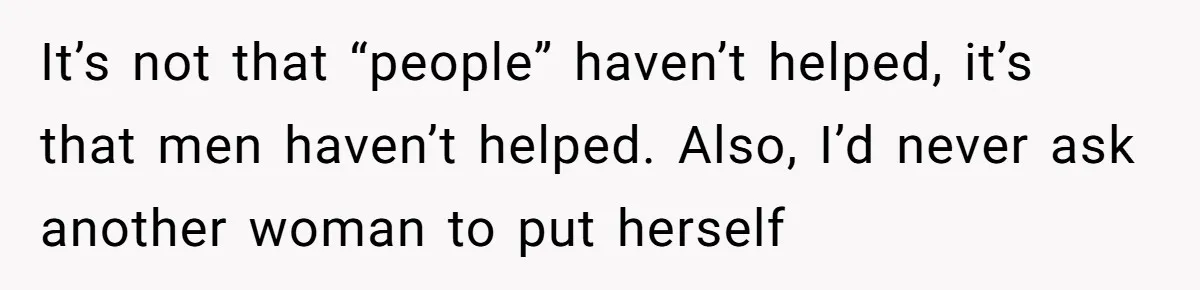 It’s not that “people” haven’t helped, it’s that men haven’t helped. Also, I’d never ask another woman to put herself
