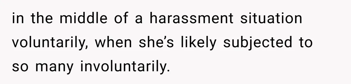 in the middle of a harassment situation voluntarily, when she’s likely subjected to so many involuntarily.