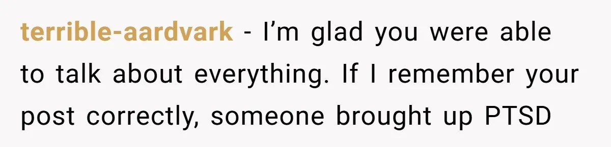 terrible-aardvark − I’m glad you were able to talk about everything. If I remember your post correctly, someone brought up PTSD