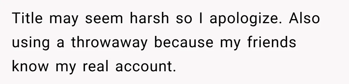 Title may seem harsh so I apologize. Also using a throwaway because my friends know my real account.