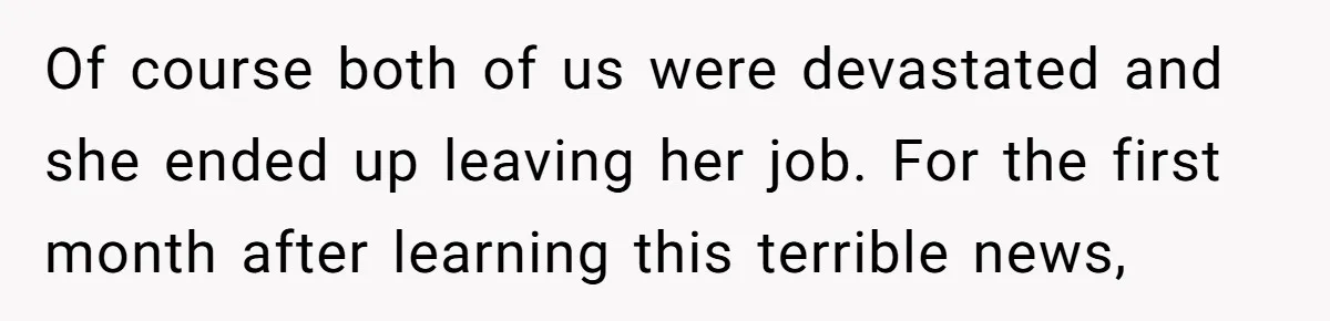 Of course both of us were devastated and she ended up leaving her job. For the first month after learning this terrible news,