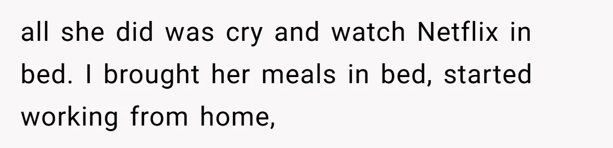 all she did was cry and watch Netflix in bed. I brought her meals in bed, started working from home,