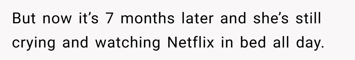 But now it’s 7 months later and she’s still crying and watching Netflix in bed all day.