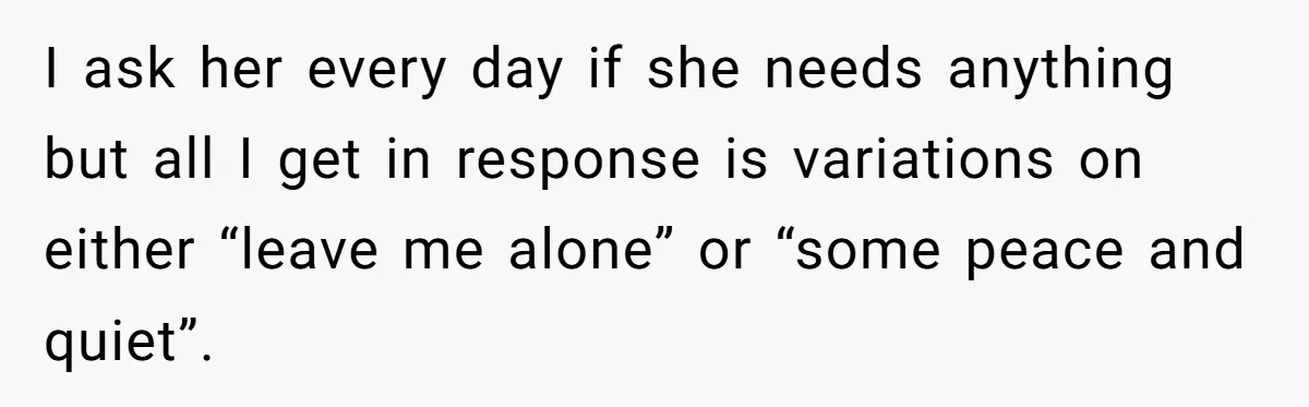 I ask her every day if she needs anything but all I get in response is variations on either “leave me alone” or “some peace and quiet”.