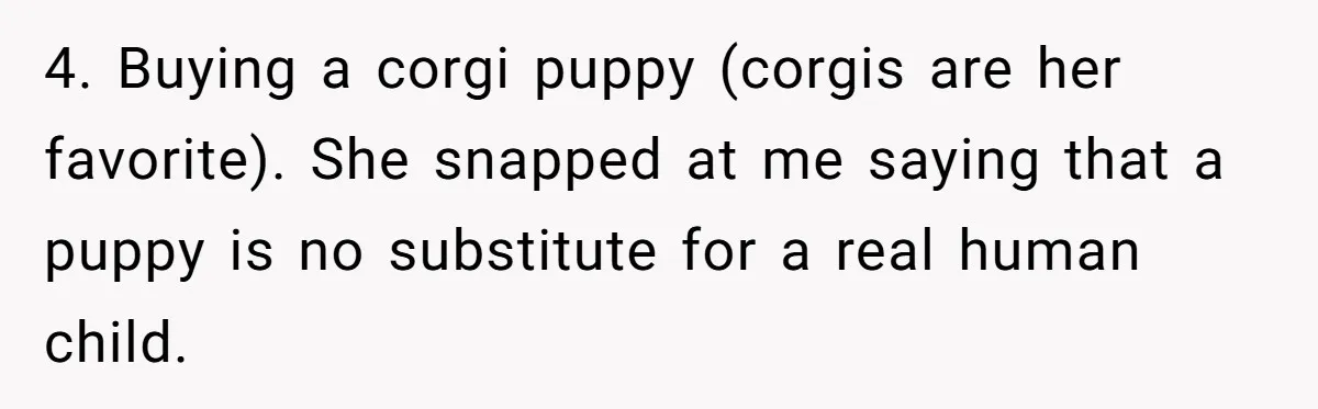 4. Buying a corgi puppy (corgis are her favorite). She snapped at me saying that a puppy is no substitute for a real human child.