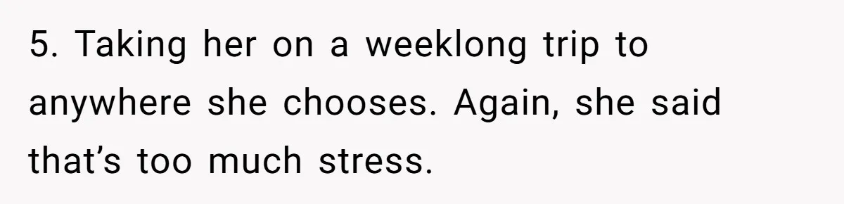 5. Taking her on a weeklong trip to anywhere she chooses. Again, she said that’s too much stress.