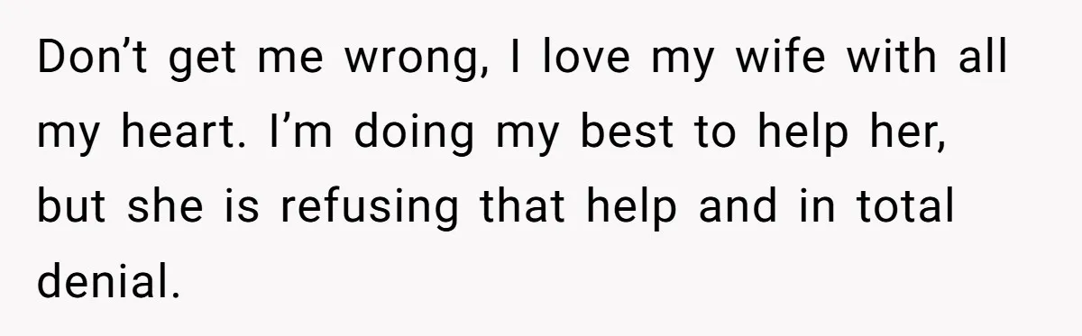 Don’t get me wrong, I love my wife with all my heart. I’m doing my best to help her, but she is refusing that help and in total denial.