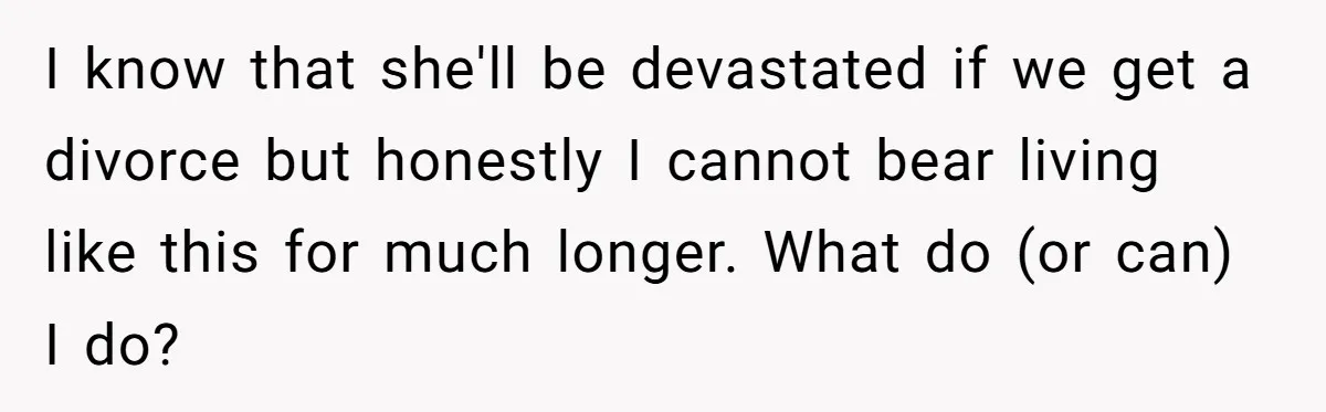 I know that she'll be devastated if we get a divorce but honestly I cannot bear living like this for much longer. What do (or can) I do?