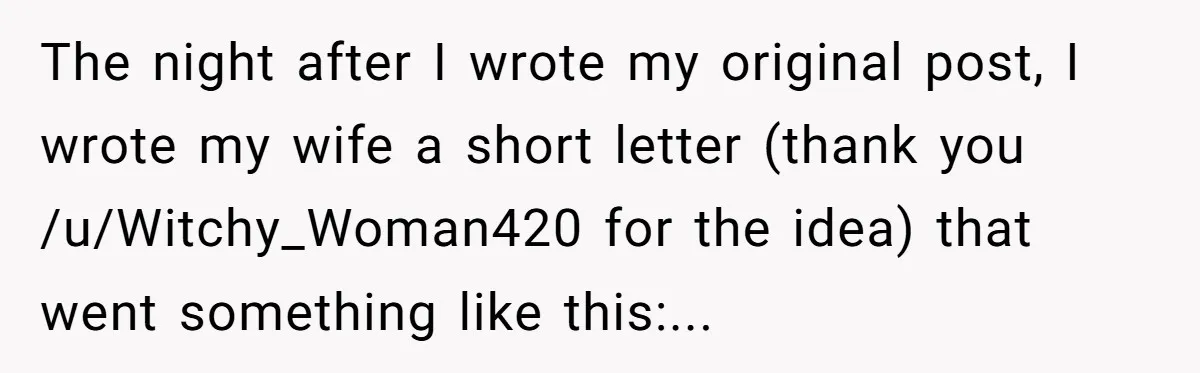 The night after I wrote my original post, I wrote my wife a short letter (thank you /u/Witchy_Woman420 for the idea) that went something like this:.​..