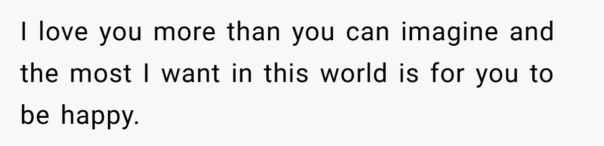 I love you more than you can imagine and the most I want in this world is for you to be happy.