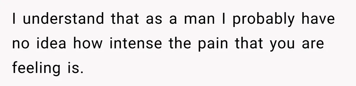 I understand that as a man I probably have no idea how intense the pain that you are feeling is.