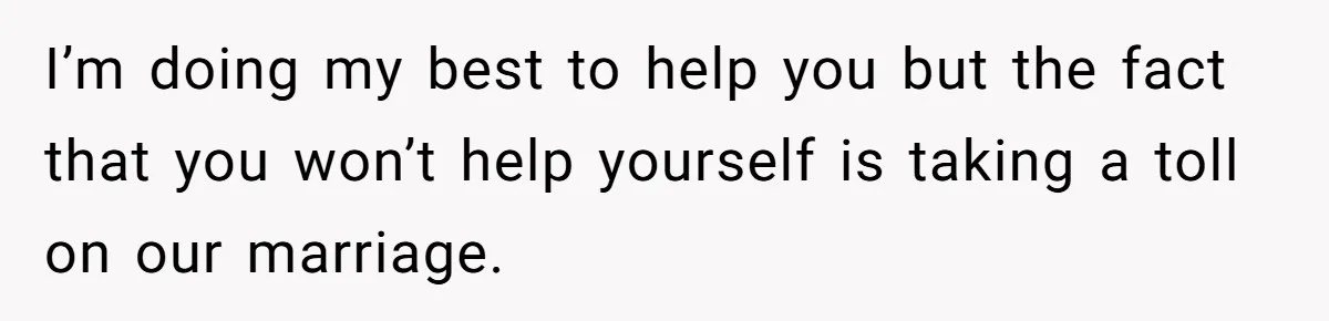 I’m doing my best to help you but the fact that you won’t help yourself is taking a toll on our marriage.