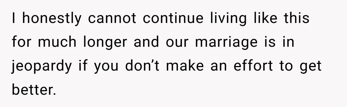I honestly cannot continue living like this for much longer and our marriage is in jeopardy if you don’t make an effort to get better.