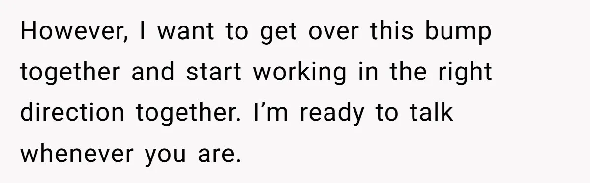 However, I want to get over this bump together and start working in the right direction together. I’m ready to talk whenever you are.