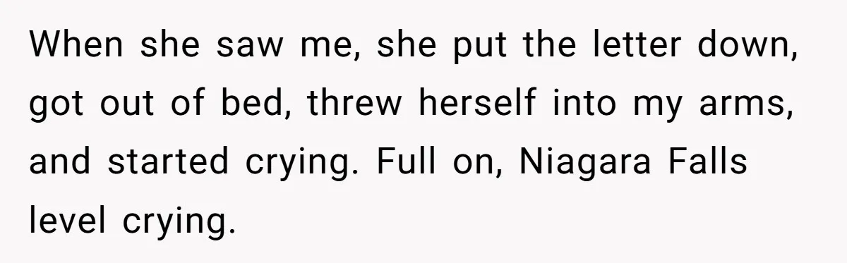 When she saw me, she put the letter down, got out of bed, threw herself into my arms, and started crying. Full on, Niagara Falls level crying.