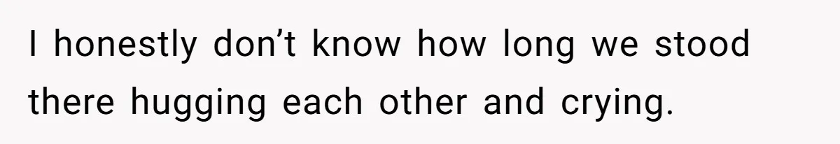 I honestly don’t know how long we stood there hugging each other and crying.