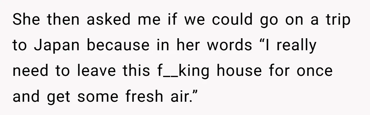 She then asked me if we could go on a trip to Japan because in her words “I really need to leave this f__king house for once and get some...