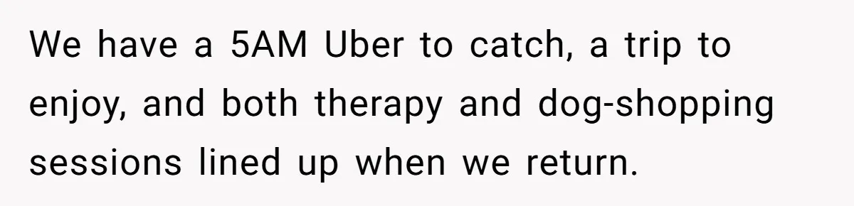 We have a 5AM Uber to catch, a trip to enjoy, and both therapy and dog-shopping sessions lined up when we return.