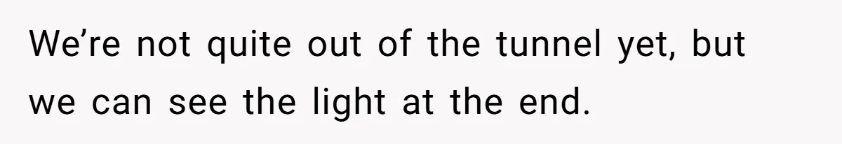 We’re not quite out of the tunnel yet, but we can see the light at the end.