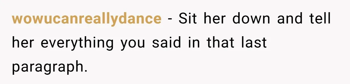 wowucanreallydance − Sit her down and tell her everything you said in that last paragraph.