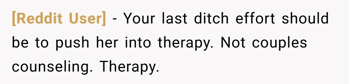 [Reddit User] − Your last ditch effort should be to push her into therapy. Not couples counseling. Therapy.