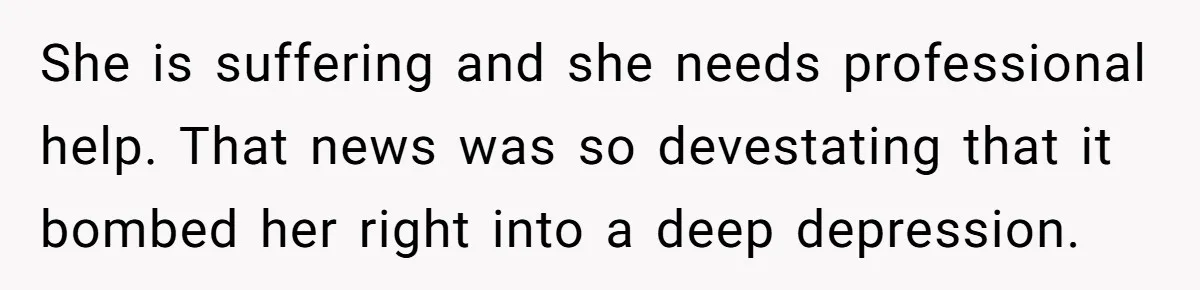 She is suffering and she needs professional help. That news was so devestating that it bombed her right into a deep depression.