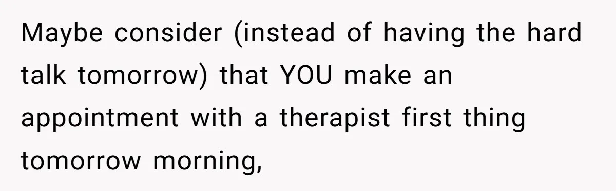 Maybe consider (instead of having the hard talk tomorrow) that YOU make an appointment with a therapist first thing tomorrow morning,