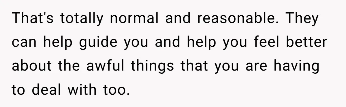 That's totally normal and reasonable. They can help guide you and help you feel better about the awful things that you are having to deal with too.