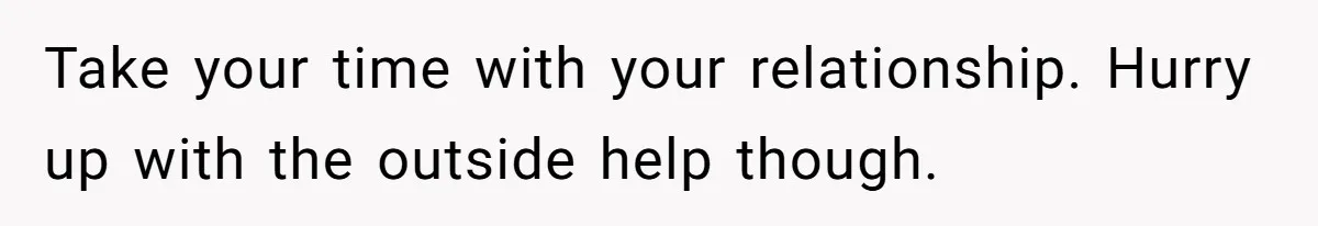 Take your time with your relationship. Hurry up with the outside help though.