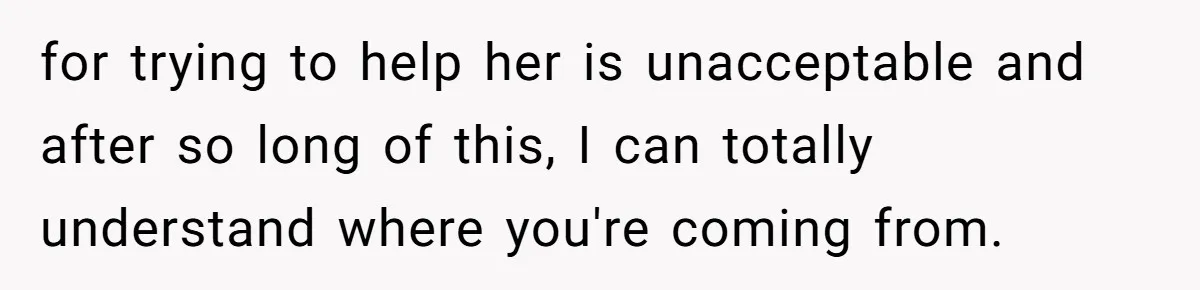 for trying to help her is unacceptable and after so long of this, I can totally understand where you're coming from.