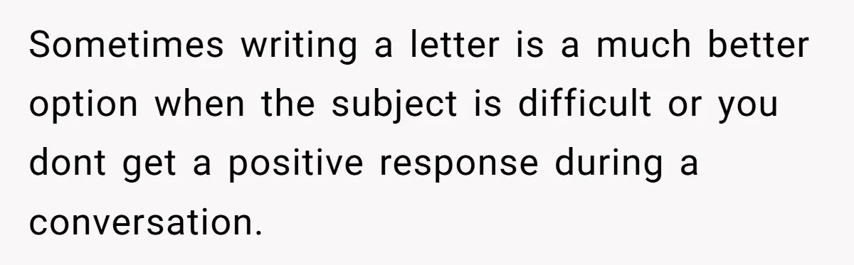 Sometimes writing a letter is a much better option when the subject is difficult or you dont get a positive response during a conversation.