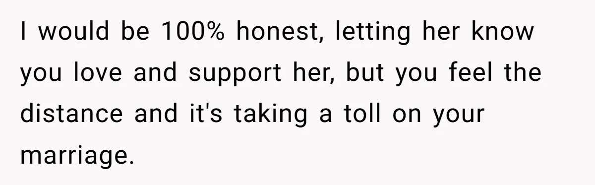 I would be 100% honest, letting her know you love and support her, but you feel the distance and it's taking a toll on your marriage.