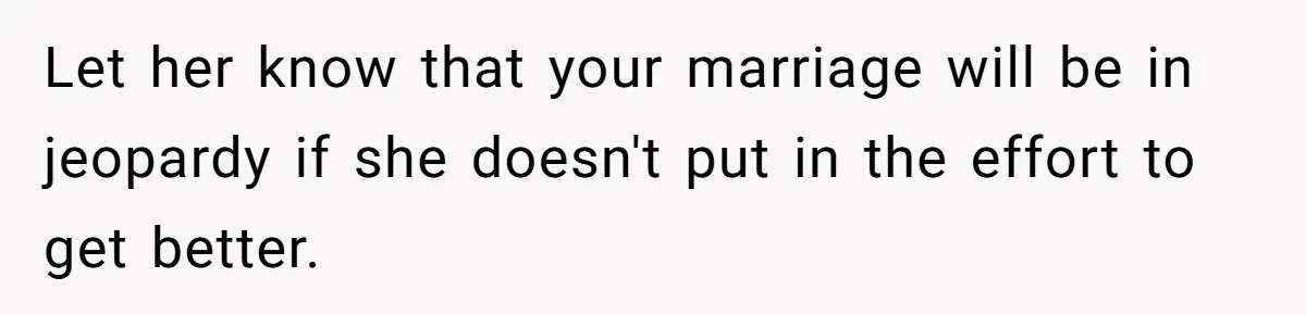 Let her know that your marriage will be in jeopardy if she doesn't put in the effort to get better.