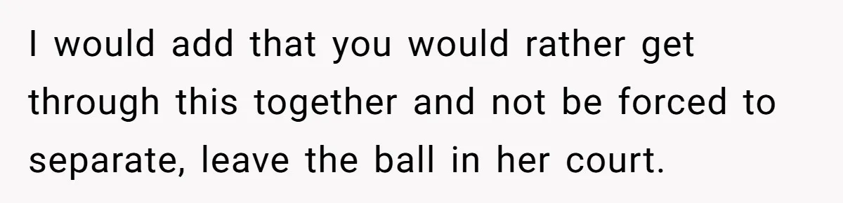 I would add that you would rather get through this together and not be forced to separate, leave the ball in her court.