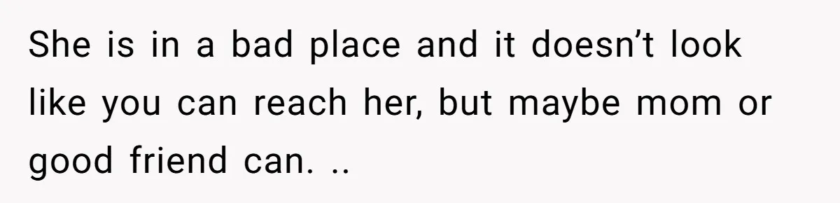 She is in a bad place and it doesn’t look like you can reach her, but maybe mom or good friend can. ..