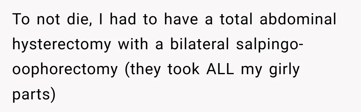 To not die, I had to have a total abdominal hysterectomy with a bilateral salpingo-oophorectomy (they took ALL my girly parts)