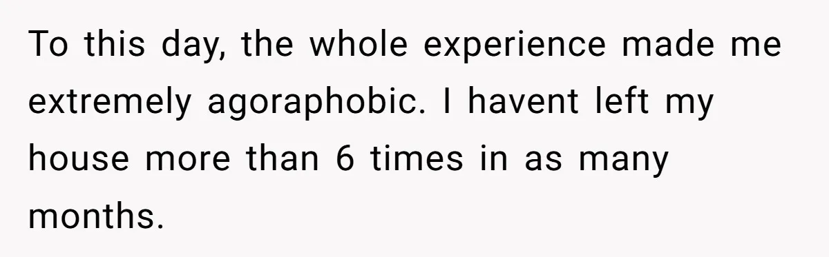 To this day, the whole experience made me extremely agoraphobic. I havent left my house more than 6 times in as many months.
