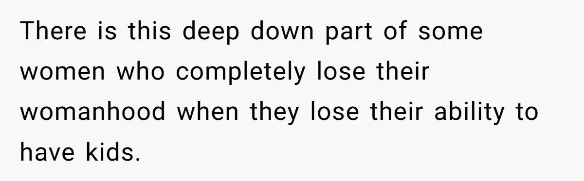 There is this deep down part of some women who completely lose their womanhood when they lose their ability to have kids.