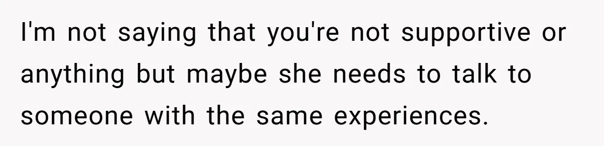I'm not saying that you're not supportive or anything but maybe she needs to talk to someone with the same experiences.