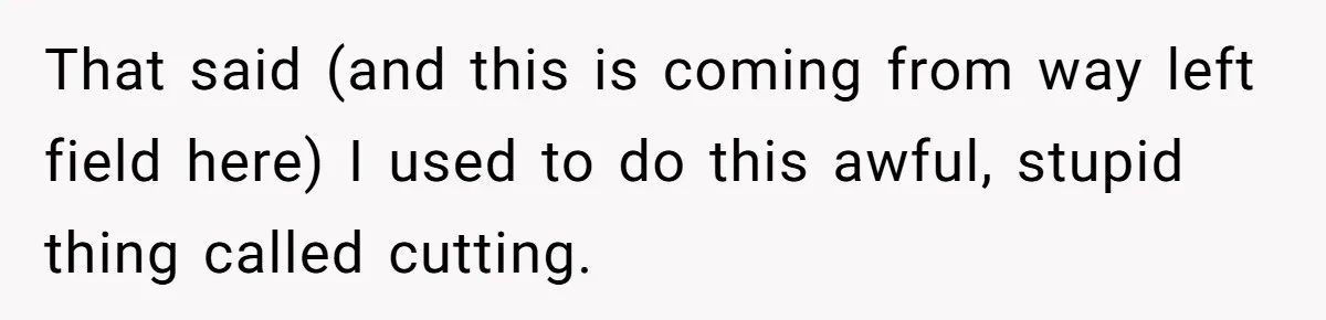 That said (and this is coming from way left field here) I used to do this awful, stupid thing called cutting.
