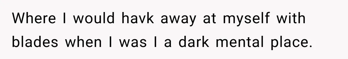 Where I would havk away at myself with blades when I was I a dark mental place.