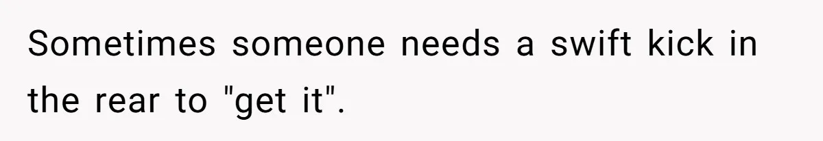 Sometimes someone needs a swift kick in the rear to "get it".