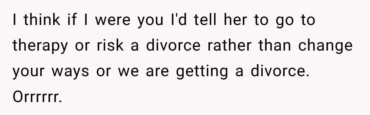 I think if I were you I'd tell her to go to therapy or risk a divorce rather than change your ways or we are getting a divorce. Orrrrrr.