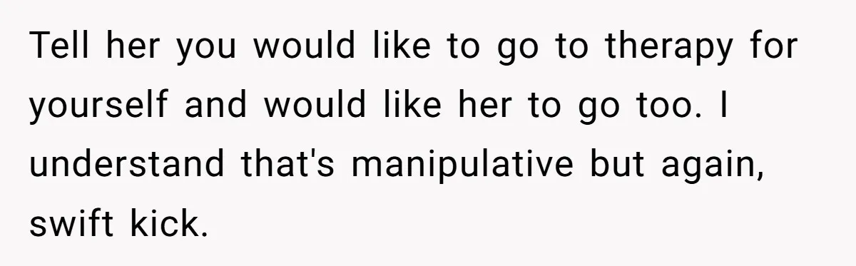 Tell her you would like to go to therapy for yourself and would like her to go too. I understand that's manipulative but again, swift kick.
