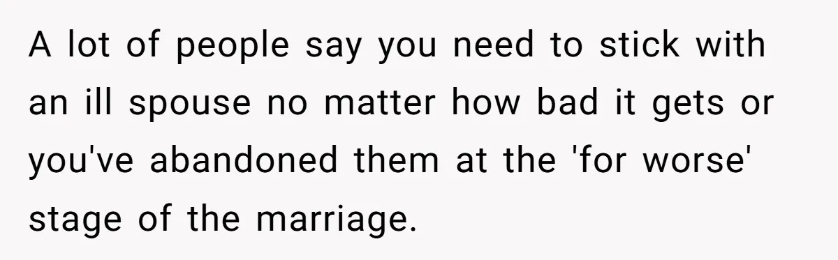 A lot of people say you need to stick with an ill spouse no matter how bad it gets or you've abandoned them at the 'for worse' stage of the...