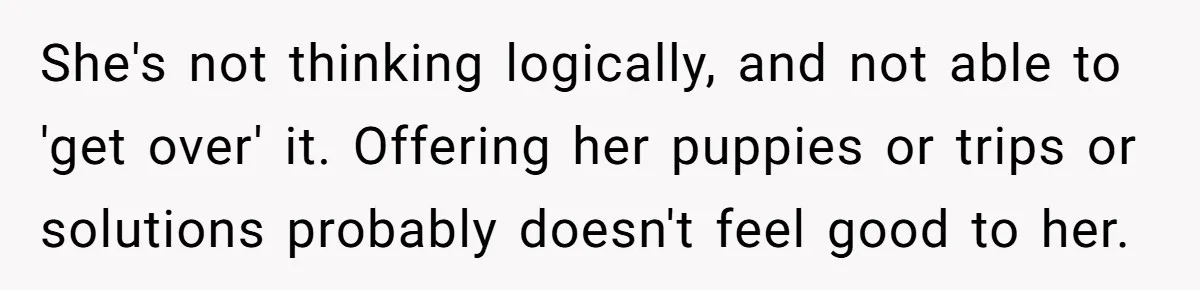 She's not thinking logically, and not able to 'get over' it. Offering her puppies or trips or solutions probably doesn't feel good to her.