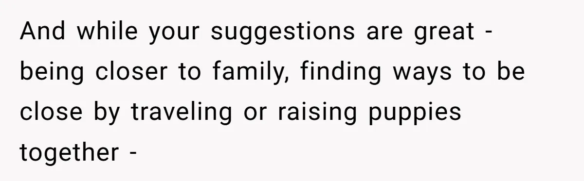 And while your suggestions are great - being closer to family, finding ways to be close by traveling or raising puppies together -