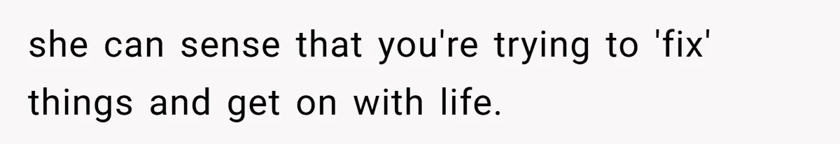 she can sense that you're trying to 'fix' things and get on with life.